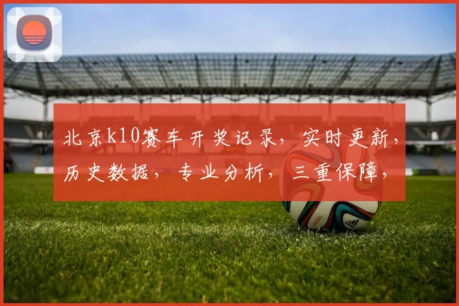 北京k10赛车开奖记录，实时更新，历史数据，专业分析，三重保障，必看