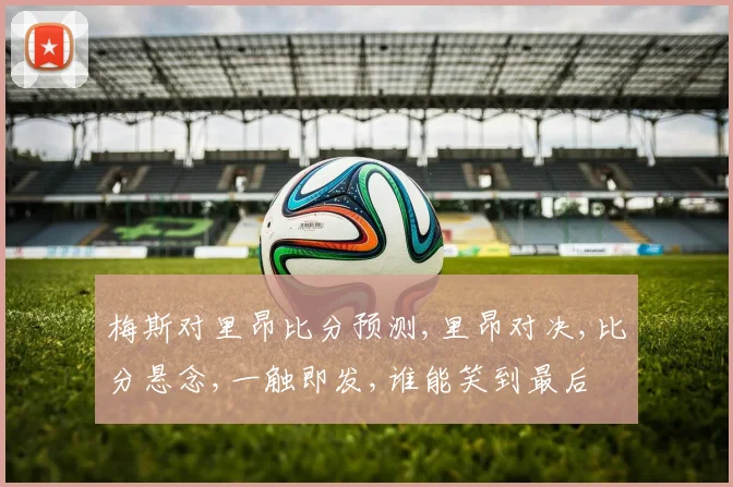 梅斯对里昂比分预测,里昂对决,比分悬念,一触即发,谁能笑到最后