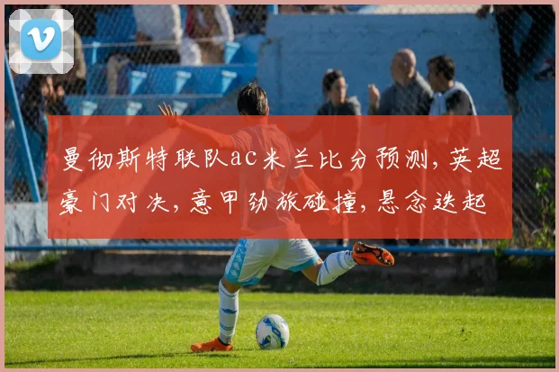 曼彻斯特联队ac米兰比分预测,英超豪门对决,意甲劲旅碰撞,悬念迭起