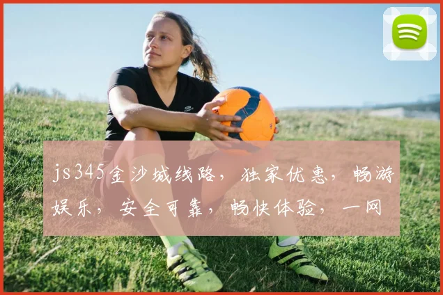 js345金沙城线路，独家优惠，畅游娱乐，安全可靠，畅快体验，一网打尽